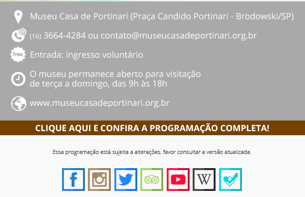 Rodapé do e-mail. Ícone de localização: Museu Casa de Portinari (Praça Candido Portinari – Brodowski/SP). Ícone de telefone (16) 3664-4284 ou contato@museucasadeportinari.org.br. Ícone “free”: entrada: ingresso voluntário. Ícone relógio: O museu permanece aberto para visitação de terça a domingo, das 9h às 18h. Ícone mundo: www.museucasadeportinari.org.br. Faixa marrom retangular, com o texto escrito em branco: Clique aqui e confira a programação completa! Essa programação está sujeita a alterações, favor consultar a versão atualizada. Ícones redes sociais