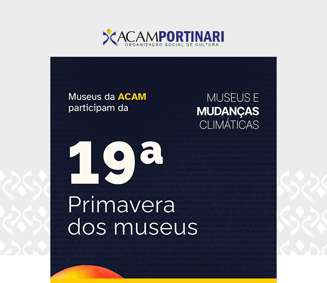 Imagem com fundo claro e elementos gráficos discretos nas laterais. Na parte superior, centralizado, está o logotipo da ACAM Portinari acompanhado do texto Organização Social de Cultura. Logo abaixo, um retângulo azul-escuro apresenta, à esquerda, o texto Museus da ACAM participam da décima nona Primavera dos museus. À direita, em letras brancas, lê-se Museus e Mudanças Climáticas. Na base do retângulo, há um detalhe circular em tons quentes (amarelo, laranja e vermelho) e uma linha amarela fina logo acima. O conjunto destaca a participação dos museus da ACAM na Décima Nona Primavera dos Museus, com tema voltado às mudanças climáticas.
